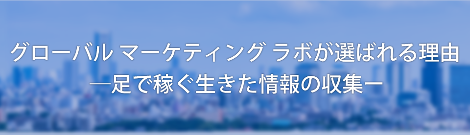 グローバル マーケティング ラボが選ばれる理由―足で稼ぐ生きた情報の収集ー